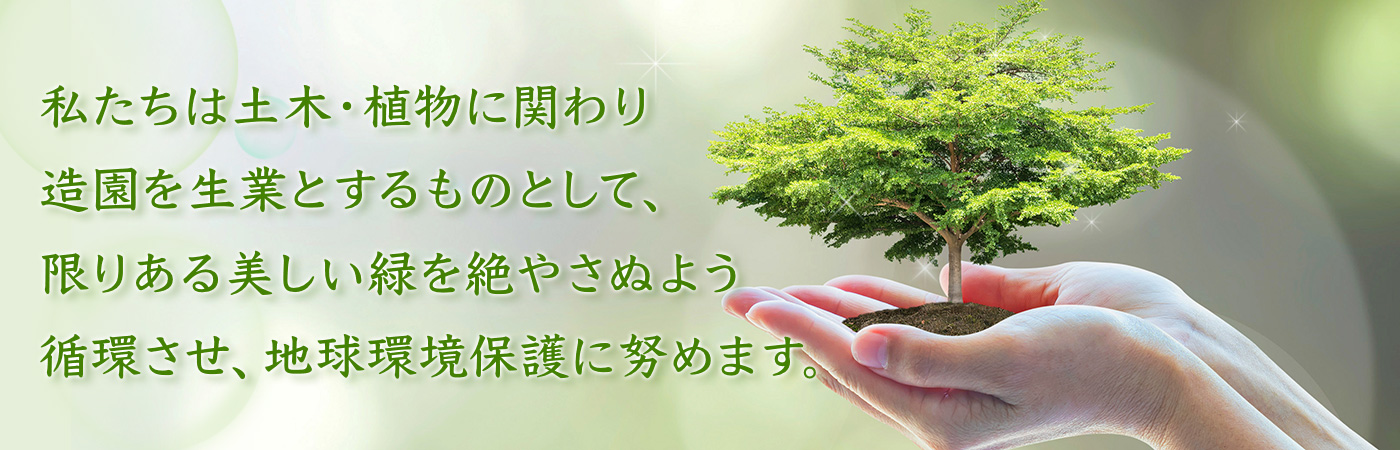 私たちは土木・植物に関わり造園を生業とするものとして、限りある美しい緑を絶やさぬよう循環させ、地球環境保護に努めます。