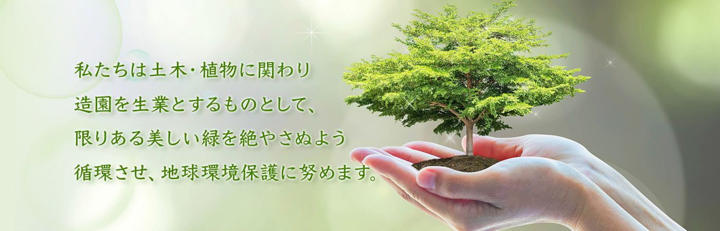 私たちは土木・植物に関わり造園を生業とするものとして、限りある美しい緑を絶やさぬよう循環させ、地球環境保護に努めます。